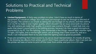 Solutions to Practical and Technical
Problems
 Limited Equipment– A fairly easy problem to solve. I don't have as much in terms of
equipment as I would at college, but I still have just enough to see me through to the end of
this project. The camera is as simple as taking the raw footage on my phone, and then editing
it on my PC to make it even higher quality, which shouldn't be an issue since both my phone
mic, and camera are really high quality, in a worst case scenario though, I could dub over any
audio that doesn't sound good in the editing process, because I do have a good microphone
connected to my PC. For the lighting, I can manipulate a few things, natural light, monitor light,
TV light, LED lights, and a normal light switch, are all things that I have access to, and as a
result, I can manipulate them to try and make the lighting look as good as possible.
 Props are something that I have access to, to use as visual representation, it's mostly all going
to be showing key albums from artists, and if I don't have a particular album, then I can just use
the printer we have at home to print off the cover from online, and put it in a CD case.
 