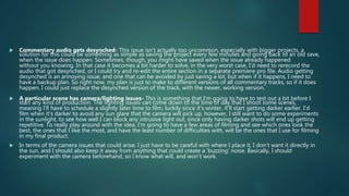  Commentary audio gets desynched- This issue isn't actually too uncommon, especially with bigger projects, a
solution for this could be something as simple as saving the project every few minutes and going back to an old save,
when the issue does happen. Sometimes, though, you might have saved when the issue already happened
without you knowing. In that case it becomes a bit harder to solve, in the very worst case, I'd need to rerecord the
audio that got desynched, or I could try and re-edit the entire section in a separate premiere pro file. Audio getting
desynched is an annoying issue, and one that can be avoided by just saving a lot, but when if it happens, I need to
have a backup plan. So right now, my plan is just to make to different versions of all commentary tracks, so if it does
happen, I could just replace the desynched version of the track, with the newer, working version.
 A particular scene has camera/lighting issues- This is something that I'm going to have to test out a bit before I
start any kind of production. The lighting issues can come down to the time of day that I shoot some scenes,
meaning I’ll have to schedule a slightly later time to film, luckily since it's winter, it'll start getting darker earlier. I'd
film when it's darker to avoid any sun glare that the camera will pick up, however, I still want to do some experiments
in the sunlight, to see how well I can block any intrusive light out, since only having darker shots will end up getting
repetitive. To really play around with the idea, I'm going to have a few areas of filming and see which ones look the
best, the ones that I like the most, and have the least number of difficulties with, will be the ones that I use for filming
in my final product.
 In terms of the camera issues that could arise, I just have to be careful with where I place it, I don't want it directly in
the sun, and I should also keep it away from anything that could create a 'buzzing' noise. Basically, I should
experiment with the camera beforehand, so I know what will, and won't work.
 
