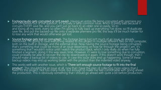  Footage/audio gets corrupted or isn't saved- Having an entire file being corrupted with premiere pro
isn't completely out of the question, it's actually a fairly common issue, which is pretty bad because it
corrupts EVERY save file, and you can't just go back to an older one so easily. So to
and losing all my work, every so often I'm going to fully back up everything I've done, so I'll duplicate
save file, and put the backed-up file onto a separate premiere pro file, this way it'll be much harder for
to lose any work that would otherwise get lost.
 Source footage gets lost or corrupted- The footage being lost isn't much of an issue, as already
mentioned, I'm going to save everything related to this project in multiple different files on my computer,
both on the built-in storage, and the external drive. Now having the source footage being corrupted,
that's something that could be more of an issue depending on how far through the project I am. It's
something that I wouldn't notice until I watch the product back, which I only really do when I've fully
finished a segment, doing it this way saves time. However, if I were to lose something due to corruption,
could probably be able to recover the clip by downloading it again, if this doesn't work though, then I
should make a backup list of videos to use, in case this issue does end up happening. Some of these
backup videos may end up working better with the product than the indented video anyway.
 This works well with another issue, which is 'There isn't enough source footage to fit into the final
product'. This shouldn't be an issue at all, now that I have the plan of collecting more videos than I
need for this project. Not too many more, but enough to make me feel comfortable with going ahead
the production. This is obviously something that I should go ahead with quite a bit before production.
 