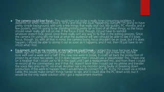  The camera could lose focus- This could turn out to be a really time-consuming problem, it
depends on when I would notice it. To try and stop the issue happening outright, I'm going to have
pretty simple background, with only a few things that really stick out, like guitars, PC monitor, and a
few posters, and I'm going to be standing/sitting pretty far in front of all these things, so the focus
should never really get lost on me. If the focus is lost, though, I'd just have to reshoot
whatever doesn't look good, since there really isn't any way to fix that in the editing process. Since
the camera I'm using lets me look at what the audience will see I should be able to see if it loses
focus, though. So, with all that in mind, the camera losing focus shouldn't be an issue, but if it does
happen, I should be able to stomp it out as soon as it happens, and if not, then I'll just have to re-
shoot what I lost.
 Equipment, such as my monitor, or microphone could break- I added this issue because a few
weeks ago my main microphone broke after it fell from a high shelf, I got a new one, but the
took well over a week and a half. If this new one were to break, it could set back the production of
project by at most two weeks, so if it does happen then I should use a 'placeholder' mic, I have one
on a headset that I could use to fill in the gaps until I get a replacement mic, and from there I could
re-record all the commentary, and if that mic doesn't work then I could use my phone and transfer
the voice files onto my PC via email. Another risk is my monitor going faulty or breaking down
production, if this were to happen then I would have to connect my PC to my TV screen via a HDMI
cable, this would make certain things harder to see, and it could slow the PC down a bit, but it
would be the only viable solution until I got a replacement monitor.
 