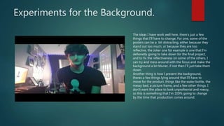 Experiments for the Background.
The ideas I have work well here, there's just a few
things that I'll have to change. For one, some of the
posters can be a bit distracting, either because they
stand out too much, or because they are too
reflective, the Joker one for example is one that I'm
defienetly going to take down for the final project,
and to fix the reflectiveness on some of the others, I
can try and mess around with the focus and make the
background a bit blurier, if not then I'll just take them
down.
Another thing is how I present the background,
theres a few things lying around that I'll have to
move for the product, things like the water bottle, the
messy bed, a picture frame, and a few other things. I
don't want the place to look unprofesnial and messy,
so this is something that I'm 100% going to change
by the time that production comes around.
 