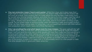  One man production means I have to work quicker- While this is true, and it does mean that I
might have to rush towards the end of production, this doesn't really mean that the product will
too much as a result. Every product that I've made before this one has been made pretty much
by me with very minimal outside influence, and while this one is of a much bigger scale than all of
other products, that doesn't mean I'm going to lose any time. I know a lot more about all the
I'm using, I already have all the research done, with notes, and I'm much better at writing scripts,
overall, I've just gotten better at working quicker, while still retaining a really good quality product.
While I do have newer editing styles I'm using here, I can just experiment around with them before I
start production, which means I save a lot of time that way too.
 Only I can proofread the script which leaves room for more mistakes- This goes well with the 'self-
produced' point, while it's true that I will be proofreading the script mainly by myself, this doesn't
mean I can't just send the script over to other people and have them make sure that everything is
cohesive and makes sense, while making sure that spelling errors are kept to a minimum. I'll be
reading the script every time I finish a paragraph as well, so it's always going to be checked up on
perfected until it's finished. I need the script to be as perfect as possible, because it is such a
part of the product, so even if I'm happy with it, I'll still probably send it to a few people to make
that other people think it's good and makes sense too.
 