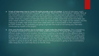  A lack of interviews due to Covid-19 might provide a lack of context- A lack of interviews might
sound bad for a documentary; however, I don't really need them for this product. I already have all
the information and context I need for all the situations I have planned to talk about. However, if I
need more context or information from the indie scene in particular, I could reach out to some
smaller artists for a typed-out interview, these are much smaller artists that would most likely see
what I tweet at them, however based on how my research went, this might not be needed, and the
majority of smaller indie artists have never really been with a record label so their experience
be VERY limited. So, I'm probably just going to go with the route of not having any interviews
conducted by myself in this project.
 Only one shooting location due to lockdown, might make the product boring- This is something
I've already produced a solution to for other potential problems, I'm going to film at multiple
different angles in the same location, the camera is going to be placed in a few different areas in
same location, the background is going to have moving images on the monitor/TV screens, and
lighting is going to be switched up every few scenes. All of these should keep everything feeling
visually fresh and different every few scenes. I also do have to keep in mind that not every scene
segment is going to be an IRL scene, a fair amount of the product is going to be a commentary
video essay too, so I can't only focus on the IRL shots.
 