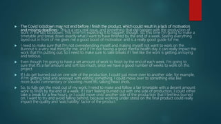  The Covid lockdown may not end before I finish the product, which could result in a lack of motivation
and missing deadlines- This is a very real issue, and something that did happen with the production of
work in the last lockdown. This time I'm expecting it to happen, though. So, this time I'm going to make a
timetable and break down exactly what I want to have finished by the end of a week. Seeing everything
layed out in front of me gives me a good boost of motivation and is a really good guide for me.
 I need to make sure that I'm not overextending myself and making myself not want to work on the
Burnout is a very real thing for me, and if I'm not having a good mental health day it can really impact the
work that I'm putting out, so I need to make sure to take breaks if I feel like the work is getting annoying
and tedious.
 Even though I'm going to have a set amount of work to finish by the end of each week, I'm going to
sure that it's a fair amount and isn't too much, since we have a good number of weeks to work on this
project.
 If I do get burned out on one side of the production, I could just move over to another side, for example,
if I'm getting tired and annoyed with editing something, I could move over to something else like
more audio commentary or shooting more IRL talking head shots.
 So, to fully get the most out of my work, I need to make and follow a fair timetable with a decent amount
work to finish by the end of a week, if I start feeling burned out with one side of production, I could either
take a break for a few hours, or I could move onto another side of the production that I feel less burned
on. I want to try and avoid falling behind, because working under stress on the final product could really
impact the quality and 'watchability' factor of the product.
 