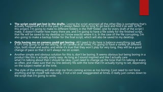  The script could get lost in the drafts- Losing the script amongst all the other files is something that's
actually happened a lot in the past, it's always taken me so long to go back and find it as well. So for
this project, I'm going to make to different folders in the FMP folder, one for every draft of the script I
make, it doesn't matter how many there are, and I'm going to have a file solely for the finished script,
that file will be saved to my desktop so I know exactly where it is. In the case of the file corrupting, I'm
also going to make a backup folder for the final script, which will also be saved to my desktop.
 Only having me on camera could get boring- All I need to do here is balance everything out well,
it isn't only going to be me talking, or on camera at all times, I'm going to have a variety of different
clips, both visual and audio, and while it's true that they won't play for very long, they will be a good
change of pace so that it isn't always me on screen.
 Another simple and obvious solution for this is, don't be boring. It seems obvious but being boring in a
product like this is actually pretty easy. As long as I sound inspired and like I actually care
what I'm talking about then I should be okay. I just need to change up the tone that I'm talking in every
so often, and make sure that my line delivery fits with the tone that I'm actually trying to set, depending
on the subject matter at the time.
 The style of the editing will also stop me from coming across as too boring. I just need to not force
anything and let myself talk naturally, if not a bit over exaggerated at times, it really just comes down to
the script that I'm going to write.
 