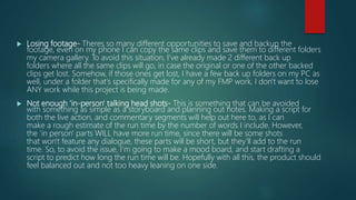  Losing footage- Theres so many different opportunities to save and backup the
footage, even on my phone I can copy the same clips and save them to different folders
my camera gallery. To avoid this situation, I've already made 2 different back up
folders where all the same clips will go, in case the original or one of the other backed
clips get lost. Somehow, if those ones get lost, I have a few back up folders on my PC as
well, under a folder that's specifically made for any of my FMP work, I don't want to lose
ANY work while this project is being made.
 Not enough 'in-person' talking head shots- This is something that can be avoided
with something as simple as a storyboard and planning out notes. Making a script for
both the live action, and commentary segments will help out here to, as I can
make a rough estimate of the run time by the number of words I include. However,
the 'in person' parts WILL have more run time, since there will be some shots
that won't feature any dialogue, these parts will be short, but they'll add to the run
time. So, to avoid the issue, I'm going to make a mood board, and start drafting a
script to predict how long the run time will be. Hopefully with all this, the product should
feel balanced out and not too heavy leaning on one side.
 