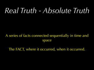 Real Truth - Absolute Truth


A series of facts connected sequentially in time and
                       space

  The FACT, where it occurred, when it occurred.
 