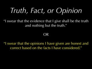 Truth, Fact, or Opinion
“I swear that the evidence that I give shall be the truth
               and nothing but the truth.”

                          OR

“I swear that the opinions I have given are honest and
    correct based on the facts I have considered.”
 