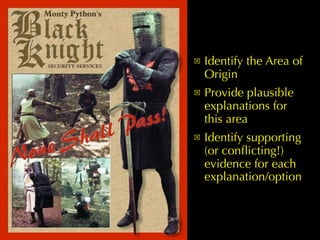 !   Identify the Area of
    Origin
!   Provide plausible
    explanations for
    this area
!   Identify supporting
    (or conﬂicting!)
    evidence for each
    explanation/option
 