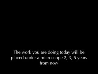 The work you are doing today will be
placed under a microscope 2, 3, 5 years
              from now
 