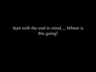 Start with the end in mind.... Where is
               this going?
 