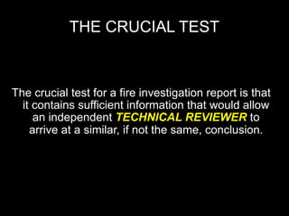 THE CRUCIAL TEST



The crucial test for a fire investigation report is that
  it contains sufficient information that would allow
     an independent TECHNICAL REVIEWER to
    arrive at a similar, if not the same, conclusion.
 