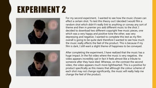 EXPERIMENT 2
For my second experiment, I wanted to see how the music chosen can
effect a certain shot. To test this theory out I decided I would film a
random shot which didn't’t really link to anything or convey any sort of
theme and then in premier pro add different music to the shot. I
decided to download two different copyright free music pieces, one
which was a very happy and positive tone the other, was very
depressing and negative. I wanted to complete this test as my film
overall is going to be quite dark therefore I wanted to see how much
the music really effects the feel of the product. This is because if my
film is dark, I still want a slight theme of happiness to be conveyed.
After completing the experiment, I have realized that the music has a
huge impact. In the fist video where the music is very negative, the
video appears incredibly sad in fact it feels almost like a tribute to
someone after they have died. Whereas, on the contrast the second
video, the video appears much more lighthearted. This is a positive for
product specifically as this means that although the colour scheme of
each shot may not change significantly, the music will really help me
change the feel of the product.
 
