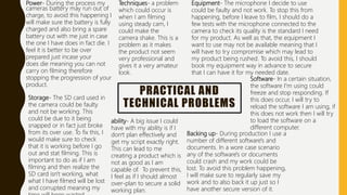PRACTICAL AND
TECHNICAL PROBLEMS
Power- During the process my
cameras battery may run out of
charge, to avoid this happening I
will make sure the battery is fully
charged and also bring a spare
battery out with me just in case
the one I have does in fact die. I
feel it is better to be over
prepared just incase your
does die meaning you can not
carry on filming therefore
stopping the progression of your
product.
Storage- The SD card used in
the camera could be faulty
and not be working. This
could be due to it being
snapped or in fact just broke
from its over use. To fix this, I
would make sure to check
that it is working before I go
out and stat filming. This is
important to do as if I am
filming and then realize the
SD card isn't working, what
what I have filmed will be lost
and corrupted meaning my
Techniques- a problem
which could occur is
when I am filming
using steady cam, I
could make the
camera shake. This is a
problem as it makes
the product not seem
very professional and
gives it a very amateur
look.
Equipment- The microphone I decide to use
could be faulty and not work. To stop this from
happening, before I leave to film, I should do a
few tests with the microphone connected to the
camera to check its quality is the standard I need
for my product. As well as that, the equipment I
want to use may not be available meaning that I
will have to try compromise which may lead to
my product being rushed. To avoid this, I should
book my equipment way in advance to secure
that I can have it for my needed date.
ability- A big issue I could
have with my ability is if I
don’t plan effectively and
get my script exactly right.
This can lead to me
creating a product which is
not as good as I am
capable of. To prevent this,
I feel as if I should almost
over-plan to secure a solid
working plan.
Software- In a certain situation,
the software I'm using could
freeze and stop responding. If
this does occur, I will try to
reload the software I am using, if
this does not work then I will try
to load the software on a
different computer.
Backing up- During production I use a
number of different software's and
documents. In a wore case scenario
any of the software's or documents
could crash and my work could be
lost. To avoid this problem happening,
I will make sure to regularly save my
work and to also back it up just so I
have another secure version of it.
 