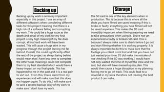 Backing up
Backing up my work is seriously important
especially in this project. I use an array of
different software's when completing different
tasks for this project meaning that there is a
high risk of a software failing and corrupting
my work. This could be a huge issue as the
depth and detail of my work for my final
project is very high meaning if my file does
corrupt, all my hard work will have been
wasted. This will cause a huge stint in my
progress through the project leaving me far
behind. Overall, this could significantly effect
the rest of the project as always being behind
would mean that I have less time to complete
the other tasks meaning I could not complete
them to my best standard which would have a
heavy impact on my final grade. This has
happened to me in the past and it is a real pain
to sort out. From this, I have learnt from my
experiences and will make sure that this does
not happen again. To do this, I will make sure
to save a second backup copy of my work to
make sure I don’t lose my work.
Storage
The SD card is one of the key elements when in
production. This is because this is where all the
shots you have filmed are saved meaning if this is
broke or faulty, everything you have filmed will not
be saved anywhere. This makes the SD card
incredibly important when filming meaning we need
to take precautions when using it. I have not yet
experienced a faulty or broken SD card. This is
because I always make sure to check before I go out
and start filming whether it is working properly. It is
always important to do this to make sure that the
footage you collect is not lost and that you have not
just wasted your time. If I did make the mistake of
not checking if the SD was working, I would have
not only wasted the time of myself the crew and the
cast, but also will have messed up my plan. This
would then cause a huge disruption in my planning
forcing me to go off track. This could lead to a
downfall in my work therefore not creating the best
product I can make.
 