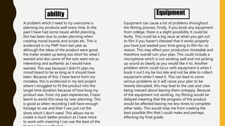 ability
A problem which I need to try overcome is
planning my products well every time. In the
past I have had some issues whilst planning,
this has been due to under planning when
creating mood boards and scripts etc. This is
evidenced in my FMP from last year as
although the ideas of the product were good,
the trailer ended up being too short for what I
wanted and also some of the sots were not as
interesting and authentic as I would have
wanted. This was because I didn't’t plan my
mood board to be as long as it should have
been. Because of this, I have learnt from my
mistakes, this is evidenced in my last project
where I struggled to fit the product into the
target time duration because of how long my
product was. From my past experiences, I have
learnt to avoid this issue by over planning. This
is good as when recording I will have enough
footage to use and then I can just cut the
shots which I don’t need. This allows me to
create a much better product as I have more
to work with meaning I can use the best of the
Equipment
Equipment can cause a lot of problems throughout
the filming process. Firstly, if you book any equipment
from college, there is a slight possibility it could be
faulty. This could be a big issue as when you get out
to film if you haven't checked that it works properly
you have just wasted your time going to film for no
reason. This may effect your production timetable and
therefore overall ruin your plan. This could include a
microphone which is not working well and not picking
up sound as clearly as you would like it to. Another
problem which could occur with equipment is when I
book it out I my be too late and not be able to collect
equipment when I need it. This can lead to some
serious problems as it will cause your plan to be
heavily disrupted, this may lead to the cast and crew
being messed about leaving them unhappy. Because
of the equipment not working, my filming would be
delayed meaning that the progress of the product
would be affected leaving me less times to complete
other tasks. This would stop me from creating the
best possible film that I could make and perhaps
effecting my final grade.
 