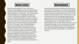 Actors/extras
One of the key aspects of a film is the actors.
However, many problems can tail because of actors.
Firstly, they can sometimes be very unreliable which
causes disruption to production. This can be caused
by them being busy or changing their plans last
minute. To prevent this problem, I need to make
sure that I have backup options for each role and to
make sure I choose the back up options as carefully
as my first choice. This is because if my first choice
does pull out, I need someone just as good to fill in
for them. In the past, I have had bad experience
with my actors pulling out on me last minute
therefore because of this, I have learned from my
experiences and now know to have reserve actors
are just as talented. Another problem that could
occur is the personality of some actors, some view
themselves higher than other people. I feel this
could be a problem as there ego could try to start
bossing people around creating a negative energy
on set. This could not only affect the morale of
everyone, but also the performance of the cast and
crew.
Refreshments
Whilst filming my product, refreshments could be a a
big problem. This is because in some of the locations I
have decided to film, they may not have refreshments
close by meaning I will have to bring my own, this can
include snacks and water for the cast and crew. This is
to make sure that they are always energized and in
good condition to act and film effectively. Without
refreshments, the cast may start to get tired, hungry
and dehydrated, this can then affect everyone
performances on set. As well as that, if the cast or crew
are especially hungry, this can then lower the morale
of everyone as arguments and conflict may start to
arise. This will cause the progression of the project to
slow down therefore taking longer to complete the
product.
 