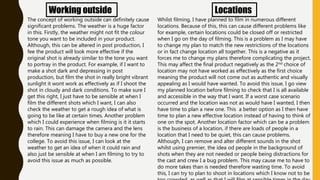 Working outside
The concept of working outside can definitely cause
significant problems. The weather is a huge factor
in this. Firstly, the weather might not fit the colour
tone you want to be included in your product.
Although, this can be altered in post production, I
fee the product will look more effective if the
original shot is already similar to the tone you want
to portray in the product. For example, if I want to
make a shot dark and depressing in post
production, but film the shot in really bright vibrant
sunlight it wont work as effectively as if I shoot the
shot in cloudy and dark conditions. To make sure I
get this right, I just have to be sensible at when I
film the different shots which I want, I can also
check the weather to get a rough idea of what is
going to be like at certain times. Another problem
which I could experience when filming is it it starts
to rain. This can damage the camera and the lens
therefore meaning I have to buy a new one for the
college. To avoid this issue, I can look at the
weather to get an idea of when it could rain and
also just be sensible at when I am filming to try to
avoid this issue as much as possible.
Locations
Whilst filming, I have planned to film in numerous different
locations. Because of this, this can cause different problems like
for example, certain locations could be closed off or restricted
when I go on the day of filming. This is a problem as I may have
to change my plan to match the new restrictions of the locations
or in fact change location all together. This is a negative as it
forces me to change my plans therefore complicating the project.
This may affect the final product negatively as the 2nd choice of
location may not have worked as effectively as the first choice
meaning the product will not come out as authentic and visually
appealing as I would have wanted. To avoid this issue, I go view
my planned location before filming to check that I is all available
and accessible in the way that I want. If a worst case scenario
occurred and the location was not as would have I wanted, I then
have time to plan a new one. This a better option as I then have
time to plan a new effective location instead of having to think of
one on the spot. Another location factor which can be a problem
is the business of a location, if there are loads of people in a
location that I need to be quiet, this can cause problems.
Although, I can remove and alter different sounds in the shot
whilst using premier, the idea od people in the background of
shots when they are not needed or people being distractions for
the cast and crew I a bug problem. This may cause me to have to
do more takes than is needed therefore wasting time. To avoid
this, I can try to plan to shoot in locations which I know not to be
 