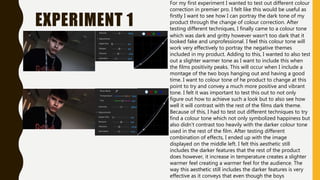 EXPERIMENT 1
For my first experiment I wanted to test out different colour
correction in premier pro. I felt like this would be useful as
firstly I want to see how I can portray the dark tone of my
product through the change of colour correction. After
testing different techniques, I finally came to a colour tone
which was dark and gritty however wasn’t too dark that it
looked fake and unprofessional. I feel this colour tone will
work very effectively to portray the negative themes
included in my product. Adding to this, I wanted to also test
out a slighter warmer tone as I want to include this when
the films positivity peaks. This will occur when I include a
montage of the two boys hanging out and having a good
time. I want to colour tone of he product to change at this
point to try and convey a much more positive and vibrant
tone. I felt it was important to test this out to not only
figure out how to achieve such a look but to also see how
well it will contrast with the rest of the films dark theme.
Because of this, I had to test out different techniques to try
find a colour tone which not only symbolized happiness but
also didn't contrast too heavily with the darker colour tone
used in the rest of the film. After testing different
combination of effects, I ended up with the image
displayed on the middle left. I felt this aesthetic still
includes the darker features that the rest of the product
does however, it increase in temperature creates a slighter
warmer feel creating a warmer feel for the audience. The
way this aesthetic still includes the darker features is very
effective as it conveys that even though the boys
 