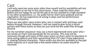 Cast
I will only need one voice actor other than myself and his availability will not
be a problem as we live in the same house. I have used the voice actor
before and am happy he can do the job as he has worked to a high standard
in my other productions, i.e. my audio horror short story podcast and my
claymation. He has experience of acting in plays and live performance
of fiction and poetry.
There are also other voice actors who I am in contact with and have used
before through Discord. However, I will not need to plan to be in direct
contact with these actors as they can just send me the audio files through
Discord.
For my narration sequence I may use a more experienced voice actor who I
can locate on Fiverr and would pay for his services. This may not be
necessary though and many of the voice actors on fiverr seem to specialise in
voice acting adverts and from researching their CV's don't have experience
in playing fictional characters. These actors are also less available as they get
many requests so it could take a few weeks before my audio would be
returned.
 