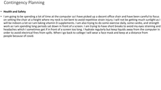 Contingency Planning
• Health and Safety
• I am going to be spending a lot of time at the computer so I have picked up a decent office chair and have been careful to focus
on setting the chair at a height where my neck is not bent to avoid repetitive strain injury. I will not be getting much sunlight as I
will be indoors a lot so I am taking vitamin D supplements. I am also trying to do some exercise daily, some cardio, and strength
work as I am spending long periods sat down in front of a screen. I am trying to have short breaks to avoid my eyes straining and
headaches which I sometimes get if in front of a screen too long. I hydrate regularly but keep liquids away from the computer in
order to avoid electrical fires from spills. When I go back to college I will wear a face mask and keep at a distance from
people because of covid.
 