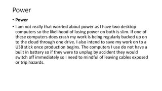 Power
• Power
• I am not really that worried about power as I have two desktop
computers so the likelihood of losing power on both is slim. If one of
these computers does crash my work is being regularly backed up on
to the cloud through one drive. I also intend to save my work on to a
USB stick once production begins. The computers I use do not have a
built in battery so if they were to unplug by accident they would
switch off immediately so I need to mindful of leaving cables exposed
or trip hazards.
 