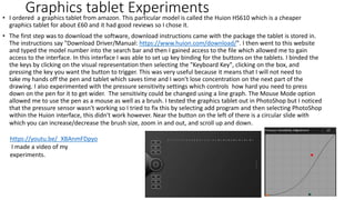 Graphics tablet Experiments
• I ordered a graphics tablet from amazon. This particular model is called the Huion HS610 which is a cheaper
graphics tablet for about £60 and it had good reviews so I chose it.
• The first step was to download the software, download instructions came with the package the tablet is stored in.
The instructions say "Download Driver/Manual: https://www.huion.com/download/". I then went to this website
and typed the model number into the search bar and then I gained access to the file which allowed me to gain
access to the interface. In this interface I was able to set up key binding for the buttons on the tablets. I binded the
the keys by clicking on the visual representation then selecting the "Keyboard Key", clicking on the box, and
pressing the key you want the button to trigger. This was very useful because it means that I will not need to
take my hands off the pen and tablet which saves time and I won't lose concentration on the next part of the
drawing. I also experimented with the pressure sensitivity settings which controls how hard you need to press
down on the pen for it to get wider. The sensitivity could be changed using a line graph. The Mouse Mode option
allowed me to use the pen as a mouse as well as a brush. I tested the graphics tablet out in PhotoShop but I noticed
that the pressure sensor wasn't working so I tried to fix this by selecting add program and then selecting PhotoShop
within the Huion interface, this didn't work however. Near the button on the left of there is a circular slide with
which you can increase/decrease the brush size, zoom in and out, and scroll up and down.
https://youtu.be/_XBAnmFDpyo
I made a video of my
experiments.
 