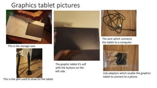 Graphics tablet pictures
This is the storage case
The graphic tablet it's self
with the buttons on the
left side.
This is the pen used to draw on the tablet.
The wire which connects
the tablet to a computer.
Usb adaptors which enable the graphics
tablet to connect to a phone.
 