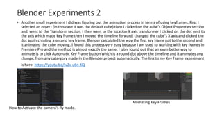 Blender Experiments 2
• Another small experiment I did was figuring out the animation process in terms of using keyframes. First I
selected an object (in this case it was the default cube) then I clicked on the cube's Object Properties section
and went to the Transform section. I then went to the location X axis transformer I clicked on the dot next to
the axis which made key frame then I moved the timeline forward, changed the cube's X axis and clicked the
dot again creating a second key frame. Blender calculated the way the first key frame got to the second and
it animated the cube moving. I found this process very easy because I am used to working with key frames in
Premiere Pro and the method is almost exactly the same. I later found out that an even better way to
animate is to click Automatic Key Frame button which is a round dot above the timeline and it animates any
change, from any catergory made in the Blender project automatically. The link to my Key Frame experiment
is here: https://youtu.be/lv2x-u6n-KQ
How to Activate the camera's fly mode.
Animating Key Frames
 