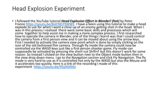 Head Explosion Experiment
• I followed the YouTube tutorial Head Explosion Effect in Blender! (hot) by Peter
France https://youtu.be/KoEYdCF9WWE. I have a been using this tutorial to make a head
explode to use for when I want a close up of an enemy getting shot in the head. When I
was in this process I realised there were some basic skills and processes which will
come together to help assist me in making a more complex process. I first researched
how to operate the camera in Blender, one of the things I learnt was that I could control
the camera from a first person view and it can be moved about using the arrow keys.
First I needed to activate the camera view point which is done by simply clicking on the
icon of the old fashioned film camera. Through fly mode the camera could now be
controlled via the WASD keys just like a first person shooter game. Fly mode can
supposedly be activated by pressing the short-cut Shift+F but this doesn't work for some
reason. So instead I clicked on the view button next to the Object mode button then in
the view drop down menu I go to the Navigation section and click Fly Navigation. The fly
mode is very hard to use as it is controlled not only by the WASD but also the Mouse and
it accelerates too quickly. Here is a link of the recording I made of this
experiment https://youtu.be/95jjI9JXVeI.
 