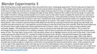 After finishing these smaller experiments I then returned to the more challenging experiment. The first step was to Import the
model of the head from the download file stored in the tutorial video's description. I then added cloth physics and learnt some
of the basic hot keys and controls such as selecting an object and pressing G to move an object, pressing r to rotate an object,
and using the middle mouse button to change the angle of view. When I imported the model it was far too large so I went into
the model's transform settings and decreased it's X, Y, and Z scale to 0.05 which made it roughly the same size as a real head. I
then added some armatures by pressing Shift+A and selecting armatures. I then placed the armature into the neck of the head
model. When trying to work the armature in the neck I switched the head model to wireframe mode in its viewport display
options so that the head model can be seen through except for its vertices. This makes it easier to see where the armature is
being placed. I then created a second armature extruding from the first by selecting armature then going into edit mode and
using the extrude armature tool. I extruded the second armature to the top of the head and I selected both the head model and
the armature then I right clicked them which opened the Set To Parent menu. In this menu I chose armature deform with
automatic weights. This basically means that when I move an armature the head will move and deform. This is useful for
animating things such as a head turn or nodding. However I did not want to animate the head so this part of the process was a
waste of time. The next step is to press the c hot-key which allows me to highlight vertices on the neck of the head. I then made
a vertex group and called it Cloth Pin. I needed to assign this group to the vertices I had selected however the assign option
wasn't there. This resulted in me having to create a new blender project and do the whole process again. After I was able to
assign the group to vertex I went into edit mode and the razor tool to cut holes in the top of the head from which brain and skull
would fly out of upon the explosion. I added a force field into the scene and placed it in the centre of the head. The force field's
strength was turned up high on a keyframe so that when I pressed play the head would be blown apart. Unfortunately this was
as far as I got in the experiment as the next step was to turn the head explosion into a simulation using the bake button. For
some reason when I would create the simulation the head would not explode it would just flop to the ground. I was unable to fix
this and the experiment had already taken up too much time so I moved on. Here is the link to the head explosion experiment I
did: https://youtu.be/GMqCrFak6yA
Blender Experiments 3
 