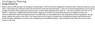 Contingency Planning
• Storage And Back Up
• When I did my FMP last year my computer crashed twice. The first time this happened I had work that I had not saved on to one
drive. I had to get the computer fixed and retrieve the work from the hard drive. I have all my work being backed up on to cloud
storage at present which costs forty pound a year. It covers both desktops that I work on - one at my mother’s and one at my
father’s. I also have a 128GB memory stick which I back up all my files on should they become corrupted are there are
technical difficulties with accessing the cloud. The FMP Files are also backed up on the hard-drives of both computers. As I go
along I upload my work on one drive. This means that all of my work is backed up in five different places and finished work
which has been uploaded on to One Drive is backed up in five different places. I feel confident that I will not have the same
issues as last time.
 