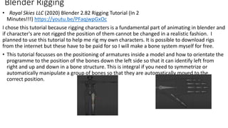 • Royal Skies LLC (2020) Blender 2.82 Rigging Tutorial (In 2
Minutes!!!) https://youtu.be/PFaqjwpGxOc
I chose this tutorial because rigging characters is a fundamental part of animating in blender and
if character's are not rigged the position of them cannot be changed in a realistic fashion. I
planned to use this tutorial to help me rig my own characters. It is possible to download rigs
from the internet but these have to be paid for so I will make a bone system myself for free.
• This tutorial focusses on the positioning of armatures inside a model and how to orientate the
programme to the position of the bones down the left side so that it can identify left from
right and up and down in a bone structure. This is integral if you need to symmetrize or
automatically manipulate a group of bones so that they are automatically moved to the
correct position.
Blender Rigging
 