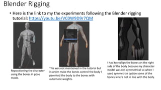 Blender Rigging
• Here is the link to my the experiments following the Blender rigging
tutorial: https://youtu.be/VC0W9D9r7QM
I had to realign the bones on the right
side of the body because my character
model was not symmetrical so when I
used symmetrize option some of the
bones where not in line with the body.
Repositioning the character
using the bones in pose
mode.
This was not mentioned in the tutorial but
in order make the bones control the body I
parented the body to the bones with
automatic weights.
 