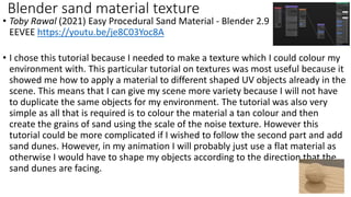 • Toby Rawal (2021) Easy Procedural Sand Material - Blender 2.9
EEVEE https://youtu.be/je8C03Yoc8A
• I chose this tutorial because I needed to make a texture which I could colour my
environment with. This particular tutorial on textures was most useful because it
showed me how to apply a material to different shaped UV objects already in the
scene. This means that I can give my scene more variety because I will not have
to duplicate the same objects for my environment. The tutorial was also very
simple as all that is required is to colour the material a tan colour and then
create the grains of sand using the scale of the noise texture. However this
tutorial could be more complicated if I wished to follow the second part and add
sand dunes. However, in my animation I will probably just use a flat material as
otherwise I would have to shape my objects according to the direction that the
sand dunes are facing.
Blender sand material texture
 