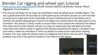 • https://youtu.be/vnOg6taUwWM Olav3D Tutorials (2019) [2.8] Blender Tutorial: Wheel
Rigging for Car Animations
• This tutorial will allow me to make my motorbikes move by following an invisible object. This
was a good tutorial for me to study as it will speed up my animation process as I will not have
to move every single part of the motorbike structure individually and it also allows me to
animate the wheels depending on how far the object has moved which will add realism to my
animation. This process is fairly simple as all you have to do is parent the vehicle to the object
then add a driver to the wheels and you can input an expression that will determine how
many times the wheels rotate in regard to the distance moved by the object. A problem may
arise when I make my animation if I wish my wheels to rotate to the side whilst rotating
forward. This may make the wheels move at a diagonal slant which I do not want. Also a
problem may arise if the point of rotation is not central on the object.
Blender Car rigging and wheel spin tutorial
 