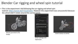 • This is the experiment I did following the car rigging and wheel spin
tutorial: https://youtu.be/T-GuzC5oXJs. However this experiment was unsuccessful because
the wheel didn't rotate around the correct point.
Blender Car rigging and wheel spin tutorial
Vehicle parented to the
empty.
Driver settings and
expression.
Failed rotation of wheel
 