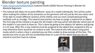 • https://youtu.be/AnRQhH3fEDY Surfaced Studio (2020) Texture Painting in Blender for
Absolute Beginners
• This tutorial will allow me to paint different areas of a model individually. This will be useful
when making the clothes of my characters as the garments will not just be the one colour and
I'll be able to create different sections of the clothes and use more complicated painting
methods such as smudge. This tutorial also teaches me how to assign a material to an object.
The first step of this tutotial is to give the 3D model a 2D map which tells Blender which part of
the model it is you want to draw on. This is done by going to the objects UV options and giving
it a UV map. After this a new material must be assigned to the object then assigned to the uv
map otherwise there would be no surface to edit. The tutorial also talks about using paint
masks which is when a face is selected you are then unable to draw outside of this face. This
would save time as you will not accidentally draw on a part of the object that you do not
intend to and then have to redraw.
Blender texture painting
 