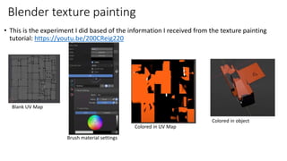 • This is the experiment I did based of the information I received from the texture painting
tutorial: https://youtu.be/200CReig220
Blender texture painting
Blank UV Map
Brush material settings
Colored in UV Map
Colored in object
 