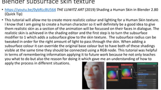 • https://youtu.be/0ybRLcBU564 THE LUWITZ ART (2019) Shading a Human Skin in Blender 2.80
(Quick Tip)
• This tutorial will allow me to create more realistic colour and lighting for a Human Skin texture.
I know that I am going to create a human character so it will definitely be a good idea to give
them realistic skin as a section of the animation will be focussed on their faces in dialogue. The
realistic skin is achieved in the shading editor and the first step is to turn the subsurface
modifier to 1 which adds a subsurface glow to the skin texture. The subsurface radius can be
tweaked in order for the right amount of light to pass through the skin. When adding a
subsurface colour it can override the original base colour but to have both of these shadings
visible at the same time they should be connected using a RGB node. This tutorial was helpful
in terms of remembering information applying it to future work because he not only teaches
you what to do but also the reason for doing it which gave me an understanding of how to
apply the process in different situations.
Blender subsurface skin texture
 
