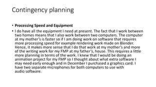 Contingency planning
• Processing Speed and Equipment
• I do have all the equipment I need at present. The fact that I work between
two homes means that I also work between two computers. The computer
at my mother’s is faster so if I am doing work on software that requires
more processing speed for example rendering work made on Blender.
Hence, it makes more sense that I do that work at my mother’s and more
of the writing work for my FMP at my father’s, house. This requires a little
more planning in terms of the work. I knew that I would be doing an
animation project for my FMP so I thought about what extra software I
may need early enough and in December I purchased a graphics card. I
have two separate microphones for both computers to use with
audio software.
 