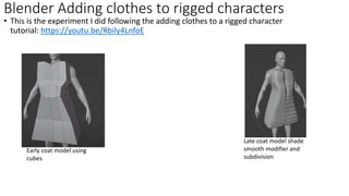• This is the experiment I did following the adding clothes to a rigged character
tutorial: https://youtu.be/Rbily4LnfoE
Blender Adding clothes to rigged characters
Early coat model using
cubes
Late coat model shade
smooth modifier and
subdivision
 