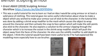 • Grant Abbitt (2018) Sculpting Armour
Workflow https://youtu.be/Gbc0DY950Ho
• This was a useful tutorial for me to learn as I had an idea I would be using armour or at least a
solid piece of clothing. This tutorial gave me some useful information about show to make a
object which you wished to make your armour out of stick to the character. In the tutorial this
was done by adding a shrink wrap modifier to the mesh which causes the object to wrap
around the character and then activate the snap to face option which will make the edit points
also stick to the character. He also explains a solution to the armour clipping through the
character which is to increase the outset in the shrink wrap modifier which will push the
object away from the faces of the character. He also uses the solidify modifier to add depth to
the object. I think this tutorial would have been more useful to me if he had explained the
modelling more especially how to use brushes.
Blender sculpting armour
 