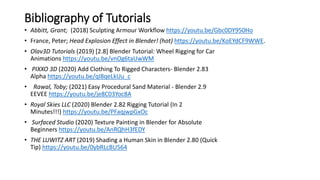 Bibliography of Tutorials
• Abbitt, Grant; (2018) Sculpting Armour Workflow https://youtu.be/Gbc0DY950Ho
• France, Peter; Head Explosion Effect in Blender! (hot) https://youtu.be/KoEYdCF9WWE.
• Olav3D Tutorials (2019) [2.8] Blender Tutorial: Wheel Rigging for Car
Animations https://youtu.be/vnOg6taUwWM
• PIXXO 3D (2020) Add Clothing To Rigged Characters- Blender 2.83
Alpha https://youtu.be/qI8qeLkUu_c
• Rawal, Toby; (2021) Easy Procedural Sand Material - Blender 2.9
EEVEE https://youtu.be/je8C03Yoc8A
• Royal Skies LLC (2020) Blender 2.82 Rigging Tutorial (In 2
Minutes!!!) https://youtu.be/PFaqjwpGxOc
• Surfaced Studio (2020) Texture Painting in Blender for Absolute
Beginners https://youtu.be/AnRQhH3fEDY
• THE LUWITZ ART (2019) Shading a Human Skin in Blender 2.80 (Quick
Tip) https://youtu.be/0ybRLcBU564
 