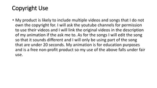 Copyright Use
• My product is likely to include multiple videos and songs that I do not
own the copyright for. I will ask the youtube channels for permission
to use their videos and I will link the original videos in the description
of my animation if the ask me to. As for the songs I will edit the song
so that it sounds different and I will only be using part of the song
that are under 20 seconds. My animation is for education purposes
and is a free non-profit product so my use of the above falls under fair
use.
 
