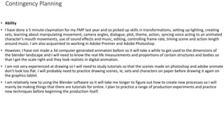 Contingency Planning
• Ability
• I have done a 5 minute claymation for my FMP last year and so picked up skills in transformations, setting up lighting, creating
sets, learning about manipulating movement, camera angles, dialogue, plot, theme, action, syncing voice acting to an animated
character's mouth movements, use of sound effects and music, editing, controlling frame rate, timing scene and action length
around music. I am also acquainted to working in Adobe Premier and Adobe Photoshop.
• However, I have not made a 3d computer generated animation before so it will take a while to get used to the dimensions of
the blender landscape and I will need to know the real life measurements and proportions of certain structures and bodies so
that I get the scale right and they look realistic in digital animation.
• I am not very experienced at drawing so I will need to study tutorials so that the scenes made on photoshop and adobe animate
don’t look too flat. I will probably need to practice drawing scenes, ie, sets and characters on paper before drawing it again on
the graphics tablet.
• I am relatively new to using the Blender software so it will take me longer to figure out how to create new processes so I will
mainly be making things that there are tutorials for online. I plan to practice a range of production experiments and practice
new techniques before beginning the production itself.
 