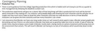 Contingency Planning
• Production Time
• There is some guidance from the college regarding production time which is helpful and I am trying to use this as a guide to
time management by following the deadlines as best I can.
• The production experiments will give me a clearer idea of how long things will take in production but much will be learned
about timescale in the making of it. For instance I will probably begin with drawing the main character and this will give me an
insight into how much time it takes to draw the other characters and help me make decisions in terms of how detailed
characters can be given the time restraints and how many characters I can create.
• I am conscience that Blender can have very long render times so I will research what aspects make a Blender project graphically
demanding and see if there is an alternative to blender that looks just as good but takes less time to render. A way of reducing
render times may be to keep a scene made in blender mostly static, relying mainly on camera movement and focusing more on
the environment than actions. This will result in Blender not having to run lots of simulations which would slow down render
time.
 