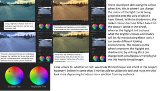 I have developed skills using the colour
wheel tint, this is where I can change
the colour of the light that is being
projected onto the area of which I
have filmed. With the shadow tint, the
darker colours become tinted based on
the colour I select in the wheel,
whearas the higlight tint deduces
what the brighter colours and shades
will be. By manipulating these tools, i
can create different looking
environments. The crosses on the
wheels represent the higlight and
shadow tint, by utilizing this I can
change both simultaneously which give
me this heavily tinted image.
Using a light blue shadow tinit and a
yellow/orange tint gives me this very
cinematic look
The shadow and highlights are both shifted
to an orange tint for a more warm/retro look
This one is similar to the one pictured above
however the highlight tinit is also blue which
give off a colder and more unforgiving look,
whereas the one above is more cinematic.
These tinits are shifted to more of a
yellow/orange look, this is like the one
above however it also gives off a more
cinematic look
I was unsure to whether or not I would use this technique and effect in this project,
however I believe in some shots I may be able to utilize this tool and make my shot
look more depressing to induce more emotion from my audience.
 