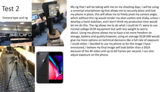 Test 2
Camera type and rig
My rig that I will be taking with me on my shooting days, I will be using
a universal smartphone rig that allows me to securely place and lock
my phone in place, this will allow me to freely pivot my camera angle,
which without this rig would render my shot useless and shaky, unless I
develop a hand stabilizer, and I don’t think my production time would
let me do this. The rig allows me to do what I could do if I were to use
normal college DLSR equipment but with less weight to worry
about. Using my phone allows me to have a lot more freedom on
storage, battery and quality however, using an average DLSR 600 would
give me more options on technical decisions like a full rate of exposure
I could utilize. I decided to use my phone as for the image I have
envisioned, I believe my final image will look better than a DSLR
because of the 4K video and up to 60 frames per second, I can also
adjust exposure on the phone.
 