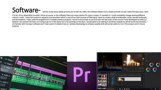 Software- i will be using mainy adobe premire pro to edit my video, the software allows me to create and edit my own video the exact way I want
it to be, this is dependent on what I shoot of course. In the software there are many options for colour scopes, if I wanted to I could completely change existing different
colours I could , I have full control on oppacity and saturation which is one of my main sources of filtering as I want to create a drab and desolate, colour starved landscape
and atmosphere. I have used the programme in multiple previous projects, I found it very simple to use and over the two years of the course I have developed my skills so I
believe I can achieve the look i am trying to go for. If this were not to be working on the days, I would want to be editing it would be impede my whole work and schedule, I
am familiar with the exact software and I have used it multiple times so i believe developing my already capable skills will prove useful to me in this project and in future
projects.
 